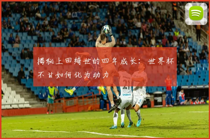 揭秘上田绮世的四年成长：世界杯不甘如何化为动力