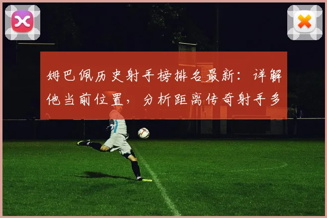 姆巴佩历史射手榜排名最新：详解他当前位置，分析距离传奇射手多远