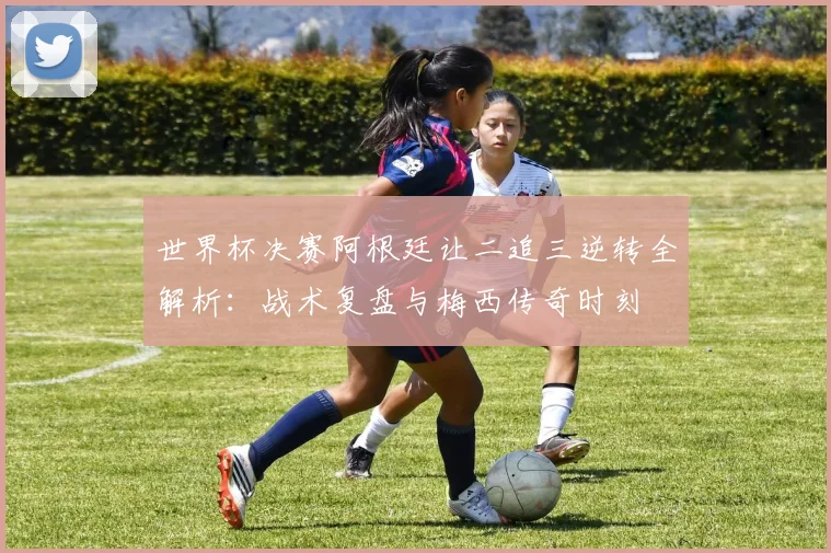 世界杯决赛阿根廷让二追三逆转全解析：战术复盘与梅西传奇时刻