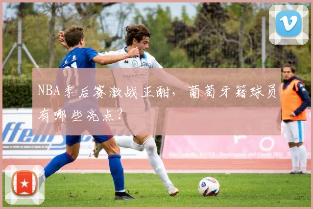 NBA季后赛激战正酣，葡萄牙籍球员有哪些亮点？