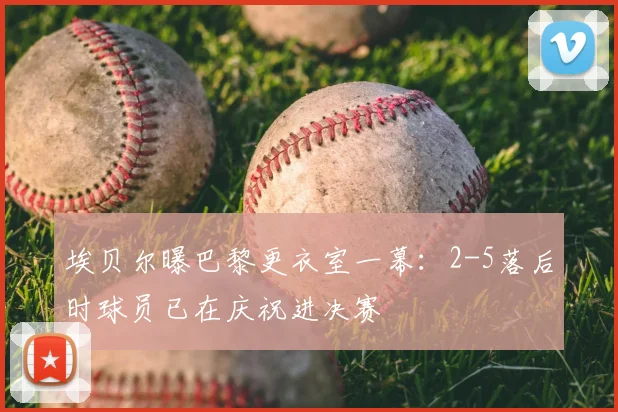 埃贝尔曝巴黎更衣室一幕：2-5落后时球员已在庆祝进决赛