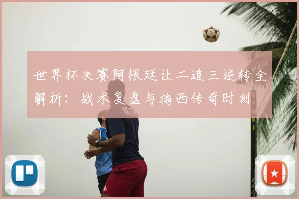 世界杯决赛阿根廷让二追三逆转全解析：战术复盘与梅西传奇时刻