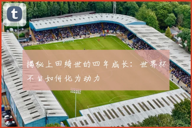 揭秘上田绮世的四年成长：世界杯不甘如何化为动力