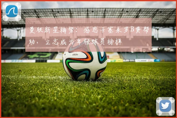 曼联新星梅努：感恩卡塞米罗B费帮助，立志成为年轻球员榜样