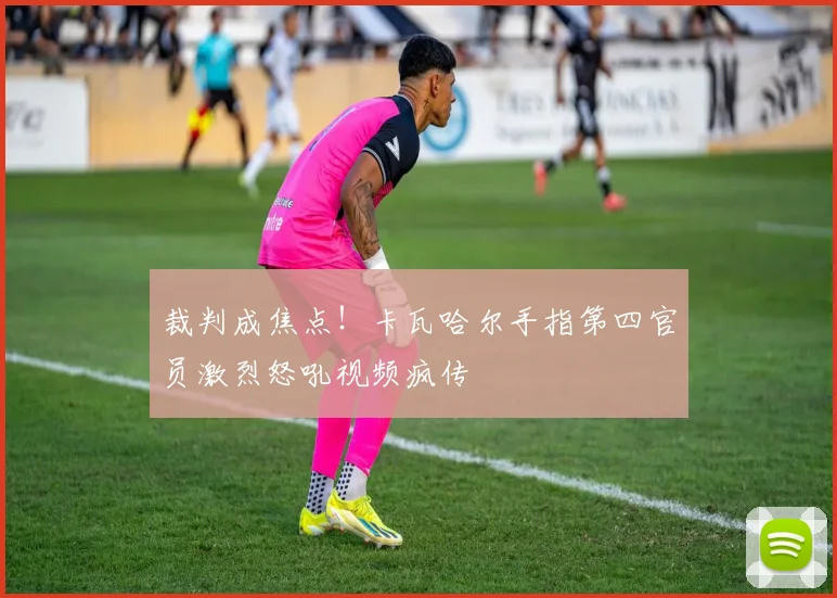 裁判成焦点！卡瓦哈尔手指第四官员激烈怒吼视频疯传