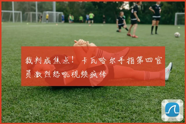 裁判成焦点！卡瓦哈尔手指第四官员激烈怒吼视频疯传