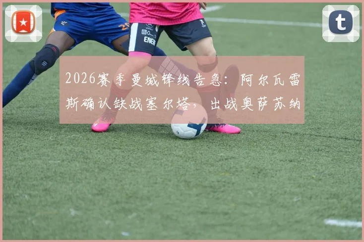 2026赛季曼城锋线告急：阿尔瓦雷斯确认缺战塞尔塔，出战奥萨苏纳前景不明，潜在替代者分析