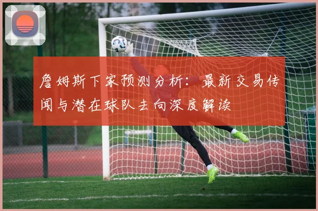 詹姆斯下家预测分析：最新交易传闻与潜在球队去向深度解读