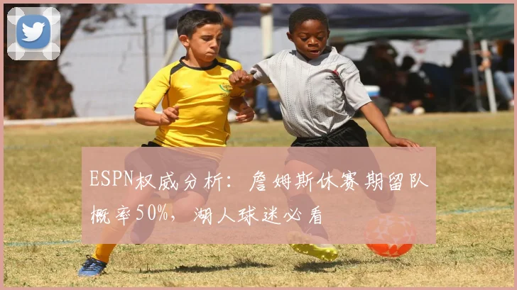 ESPN权威分析：詹姆斯休赛期留队概率50%，湖人球迷必看