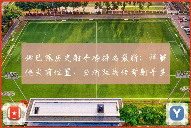 姆巴佩历史射手榜排名最新：详解他当前位置，分析距离传奇射手多远